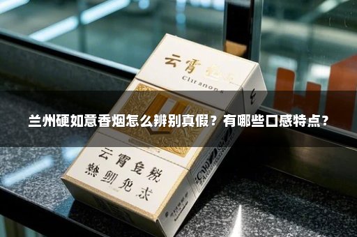 兰州硬如意香烟怎么辨别真假？有哪些口感特点？